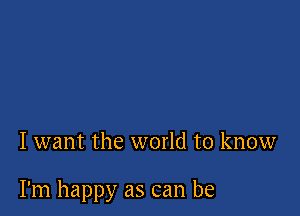 I want the world to know

I'm happy as can be