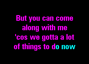 But you can come
along with me

'cos we gotta a lot
of things to do now