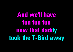 And we'll have
fun fun fun

now that daddy
took the T-Bird away
