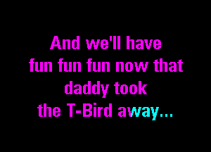 And we'll have
fun fun fun new that

daddytook
the T-Bird away...