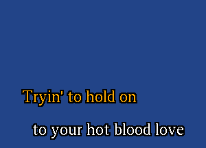 Tryin' to hold on

to your hot blood love
