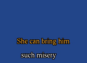 She can bring him

such misery