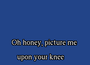 Oh honey, picture me

upon your knee