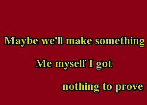 Maybe we'll make something

Me myself I got

nothing to prove