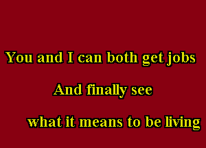 You and I can both getjobs
And finally see

What it means to be living