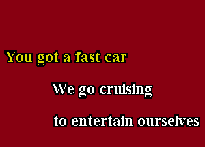 You got a fast car

We go cruising

to entertain ourselves