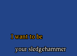 I want to be

your Sledgehammer