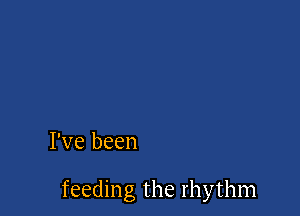 I've been

feeding the rhythm