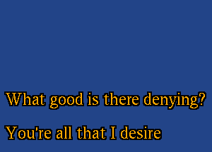 What good is there denying?

You're all that I desire