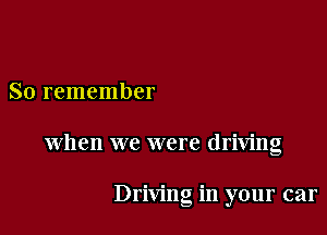 So remember

When we were driving

Driving in your car