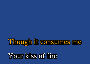 Though it consumes me

Your kiss of fire