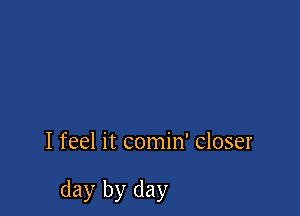 I feel it comin' closer

day by day