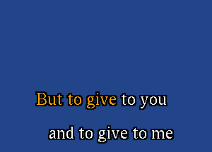 But to give to you

and to give to me