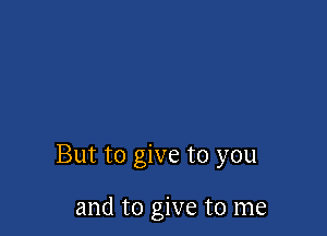 But to give to you

and to give to me