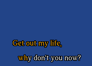 Get out my life,

why don't you now?