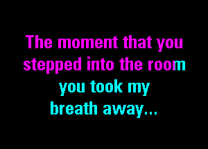The moment that you
stepped into the room

you took my
breath away...