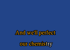 And we'll perfect

our chemistry