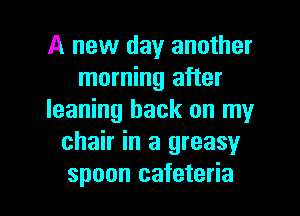 A new day another
morning after
leaning hack on my
chair in a greasy

spoon cafeteria l