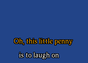 Oh, this little penny

is to laugh on