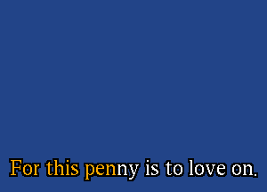 For this penny is to love on.