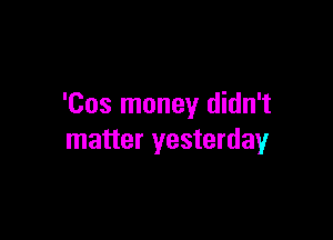 'Cos money didn't

matter yesterday