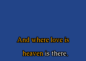 And where love is

heaven is there.