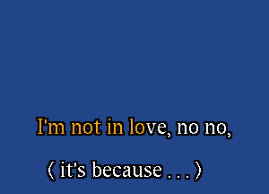 I'm not in love, no no,

( it's because . . . )