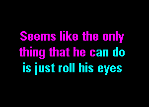 Seems like the only
thing that he can do

is iust roll his eyes