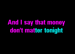 And I say that money

don't matter tonight
