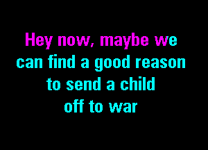 Hey now, maybe we
can find a good reason

to send a child
off to war