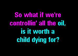 So what if we're
controllin' all the oil,

is it worth a
child dying for?