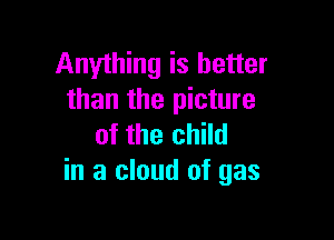 Anything is better
than the picture

of the child
in a cloud of gas