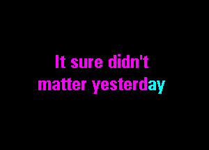 It sure didn't

matter yesterday