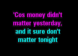 'Cos money didn't
matter yesterday.

and it sure don't
matter tonight