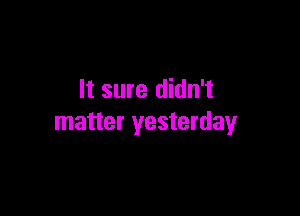 It sure didn't

matter yesterday