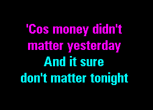'Cos money didn't
matter yesterday

And it sure
don't matter tonight