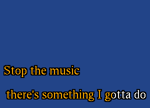 Stop the music

there's something I gotta do