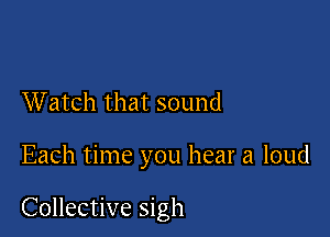 Watch that sound

Each time you hear a loud

Collective sigh
