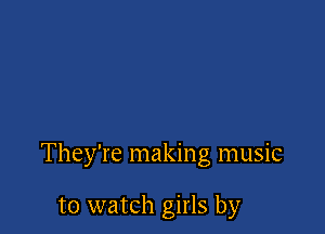 They're making music

to watch girls by