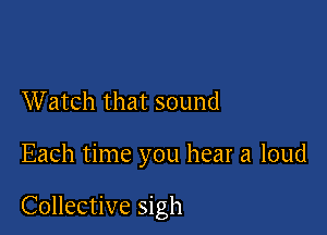 Watch that sound

Each time you hear a loud

Collective sigh