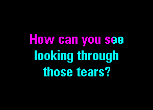 How can you see

looking through
those tears?