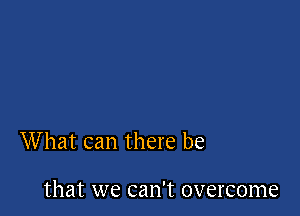 What can there be

that we can't overcome
