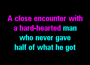 A close encounter with
a hard-hearted man

who never gave
half of what he got