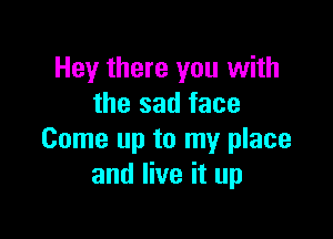 Hey there you with
the sad face

Come up to my place
and live it up