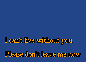 I can't live without you

Please don't leave me now