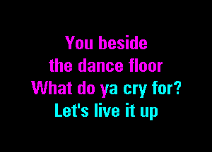 You beside
the dance floor

What do ya cry for?
Let's live it up