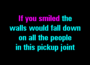 If you smiled the
walls would fall down

on all the people
in this pickup joint