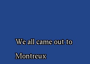 We all came out to

Montreux