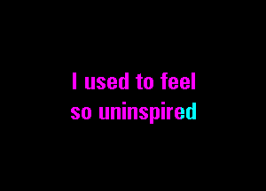 I used to feel

so uninspired