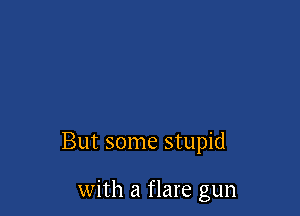But some stupid

with a flare gun